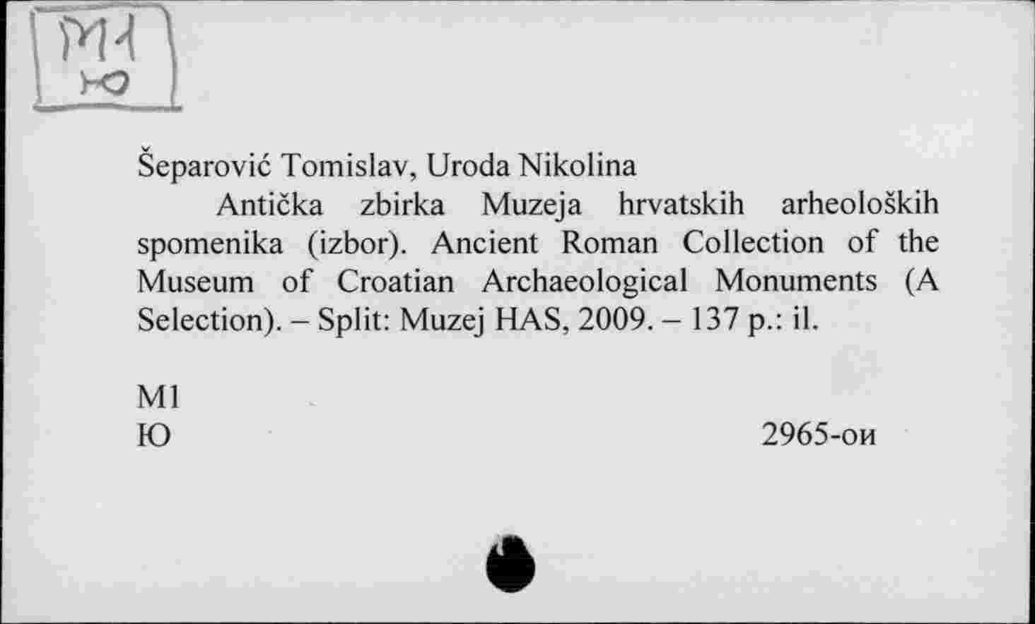 ﻿t-o
Separovic Tomislav, Uroda Nikolina
Anticka zbirka Muzeja hrvatskih arheoloskih spomenika (izbor). Ancient Roman Collection of the Museum of Croatian Archaeological Monuments (A Selection). — Split: Muzej HAS, 2009. - 137 p.: il.
Ml
Ю	2965-ои